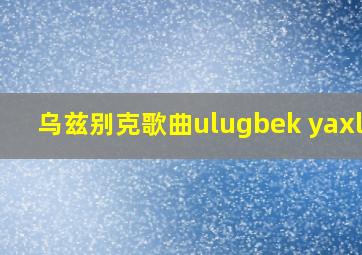 乌兹别克歌曲ulugbek yaxlik